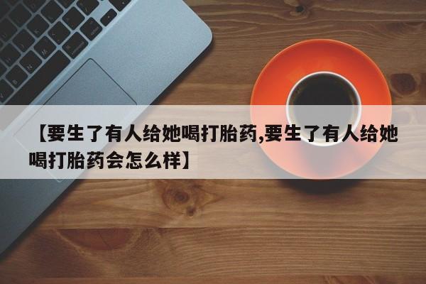网上卖打胎药微信在线联系方式【要生了有人给她喝打胎药,要生了有人给她喝打胎药会怎么样】
