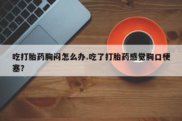 网上卖打胎药微信在线联系方式吃打胎药胸闷怎么办.吃了打胎药感觉胸口梗塞？