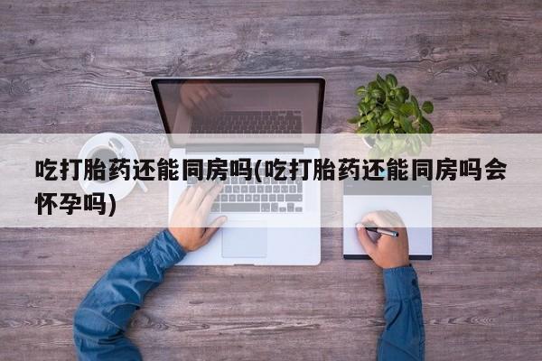 网上卖打胎药微信在线联系方式吃打胎药还能同房吗(吃打胎药还能同房吗会怀孕吗)