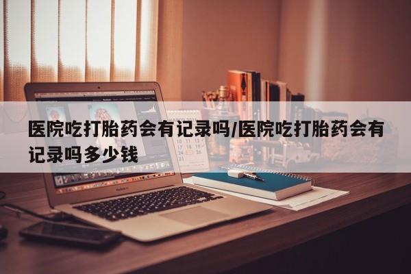 网上卖打胎药微信在线联系方式医院吃打胎药会有记录吗/医院吃打胎药会有记录吗多少钱