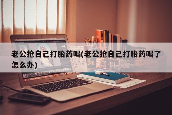 网上卖打胎药微信在线联系方式老公抢自己打胎药喝(老公抢自己打胎药喝了怎么办)