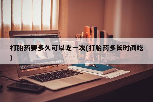 网上卖打胎药微信在线联系方式打胎药要多久可以吃一次(打胎药多长时间吃)