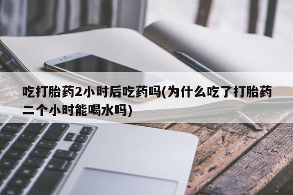 网上卖打胎药微信在线联系方式吃打胎药2小时后吃药吗(为什么吃了打胎药二个小时能喝水吗)