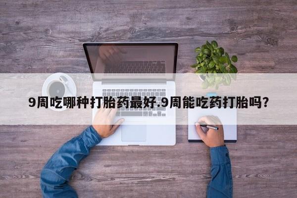 网上卖打胎药微信在线联系方式9周吃哪种打胎药最好.9周能吃药打胎吗？