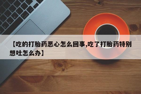 网上卖打胎药微信在线联系方式【吃的打胎药恶心怎么回事,吃了打胎药特别想吐怎么办】