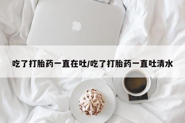 网上卖打胎药微信在线联系方式吃了打胎药一直在吐/吃了打胎药一直吐清水