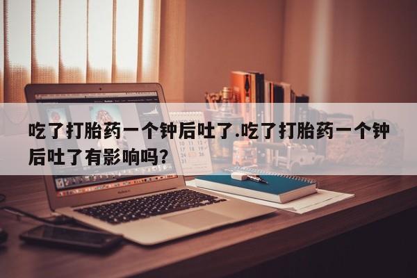 网上卖打胎药微信在线联系方式吃了打胎药一个钟后吐了.吃了打胎药一个钟后吐了有影响吗？