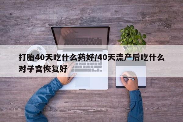 网上卖打胎药微信在线联系方式打胎40天吃什么药好/40天流产后吃什么对子宫恢复好