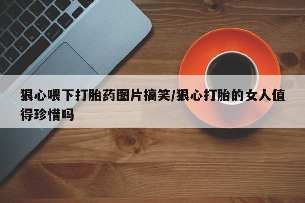 网上卖打胎药微信在线联系方式狠心喂下打胎药图片搞笑/狠心打胎的女人值得珍惜吗