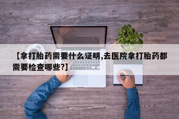 网上卖打胎药微信在线联系方式【拿打胎药需要什么证明,去医院拿打胎药都需要检查哪些?】