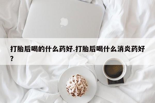 网上卖打胎药微信在线联系方式打胎后喝的什么药好.打胎后喝什么消炎药好？