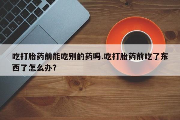 网上卖打胎药微信在线联系方式吃打胎药前能吃别的药吗.吃打胎药前吃了东西了怎么办？