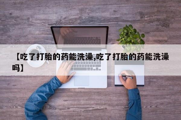 网上卖打胎药微信在线联系方式【吃了打胎的药能洗澡,吃了打胎的药能洗澡吗】