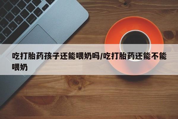 网上卖打胎药微信在线联系方式吃打胎药孩子还能喂奶吗/吃打胎药还能不能喂奶