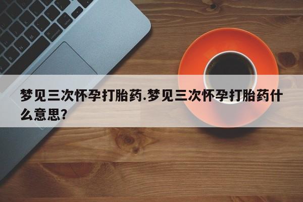 网上卖打胎药微信在线联系方式梦见三次怀孕打胎药.梦见三次怀孕打胎药什么意思？