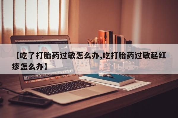 网上卖打胎药微信在线联系方式【吃了打胎药过敏怎么办,吃打胎药过敏起红疹怎么办】