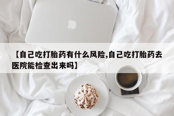 网上卖打胎药微信在线联系方式【自己吃打胎药有什么风险,自己吃打胎药去医院能检查出来吗】