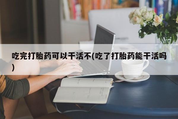 网上卖打胎药微信在线联系方式吃完打胎药可以干活不(吃了打胎药能干活吗)