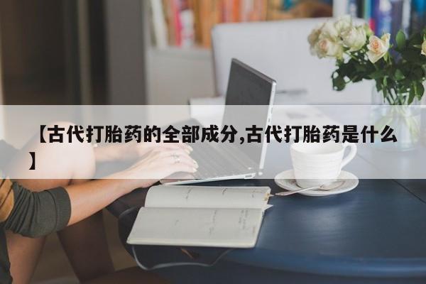 网上卖打胎药微信在线联系方式【古代打胎药的全部成分,古代打胎药是什么】