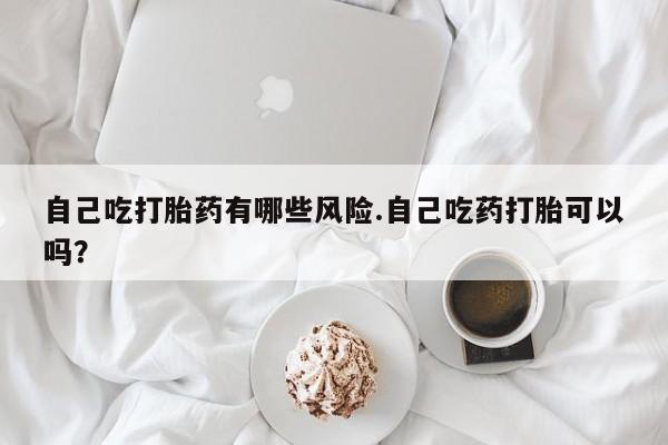 网上卖打胎药微信在线联系方式自己吃打胎药有哪些风险.自己吃药打胎可以吗？