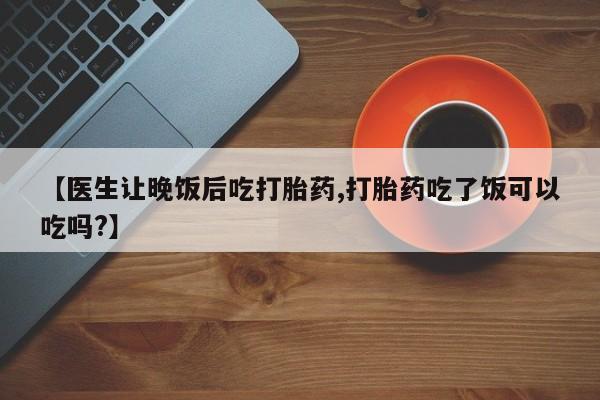 网上卖打胎药微信在线联系方式【医生让晚饭后吃打胎药,打胎药吃了饭可以吃吗?】