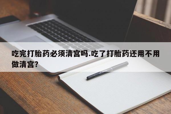 网上卖打胎药微信在线联系方式吃完打胎药必须清宫吗.吃了打胎药还用不用做清宫？