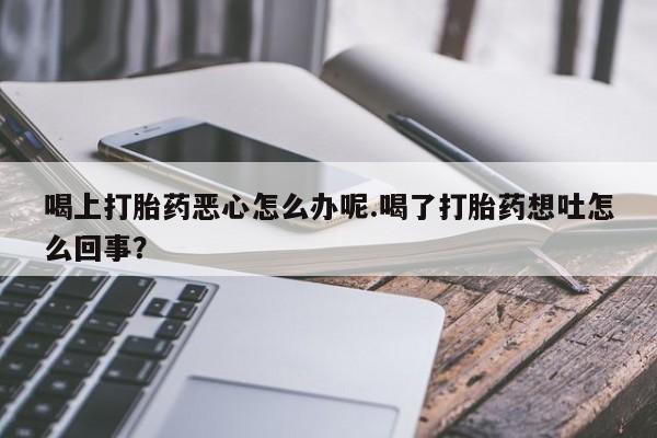 网上卖打胎药微信在线联系方式喝上打胎药恶心怎么办呢.喝了打胎药想吐怎么回事？