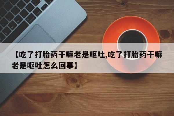 网上卖打胎药微信在线联系方式【吃了打胎药干嘛老是呕吐,吃了打胎药干嘛老是呕吐怎么回事】