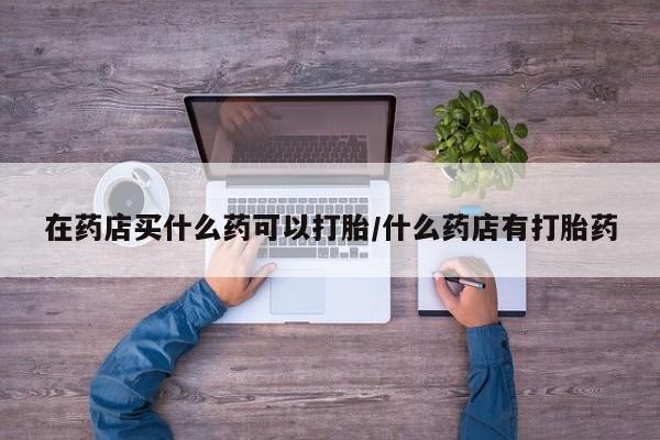 网上卖打胎药微信在线联系方式在药店买什么药可以打胎/什么药店有打胎药