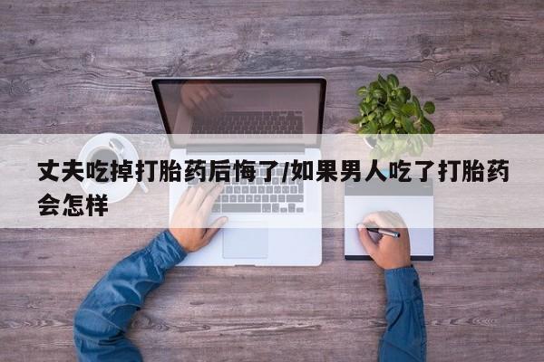 网上卖打胎药微信在线联系方式丈夫吃掉打胎药后悔了/如果男人吃了打胎药会怎样