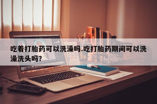 网上卖打胎药微信在线联系方式吃着打胎药可以洗澡吗.吃打胎药期间可以洗澡洗头吗？