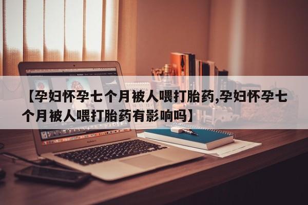 网上卖打胎药微信在线联系方式【孕妇怀孕七个月被人喂打胎药,孕妇怀孕七个月被人喂打胎药有影响吗】