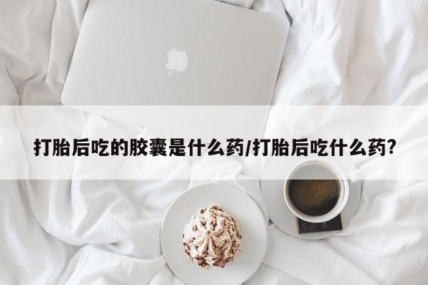 网上卖打胎药微信在线联系方式打胎后吃的胶囊是什么药/打胎后吃什么药?