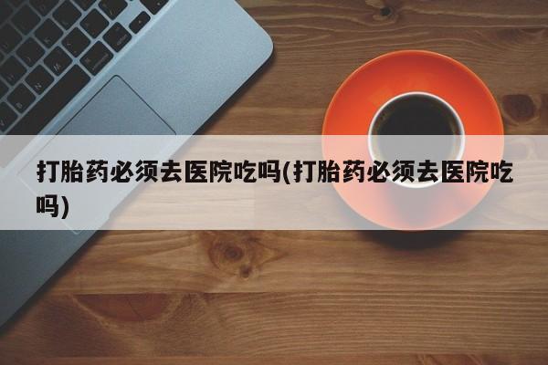 网上卖打胎药微信在线联系方式打胎药必须去医院吃吗(打胎药必须去医院吃吗)