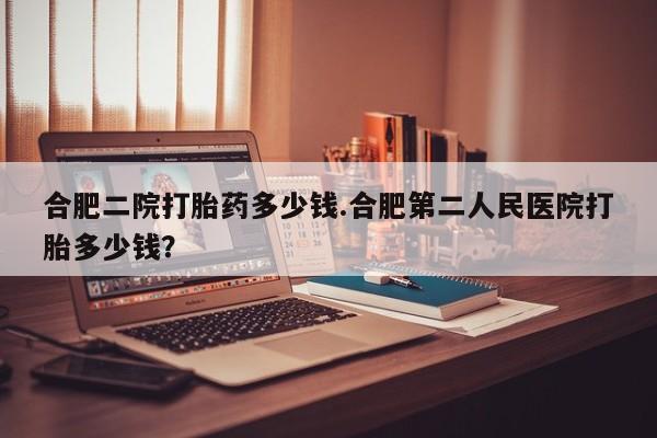 网上卖打胎药微信在线联系方式合肥二院打胎药多少钱.合肥第二人民医院打胎多少钱？