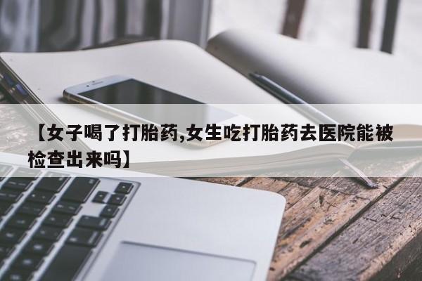 网上卖打胎药微信在线联系方式【女子喝了打胎药,女生吃打胎药去医院能被检查出来吗】