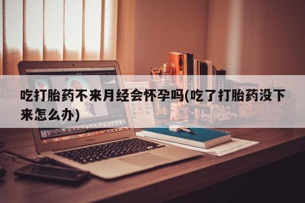 网上卖打胎药微信在线联系方式吃打胎药不来月经会怀孕吗(吃了打胎药没下来怎么办)