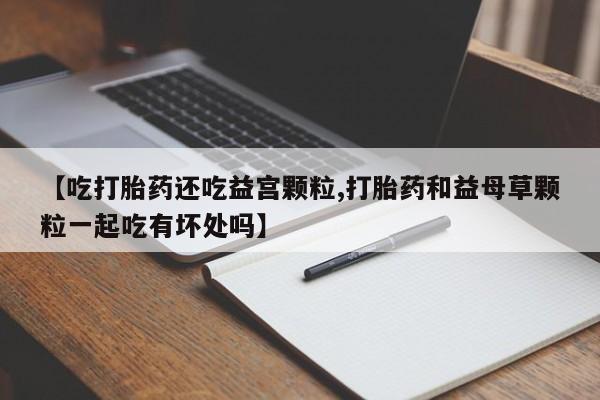 网上卖打胎药微信在线联系方式【吃打胎药还吃益宫颗粒,打胎药和益母草颗粒一起吃有坏处吗】