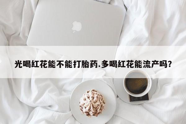网上卖打胎药微信在线联系方式光喝红花能不能打胎药.多喝红花能流产吗？