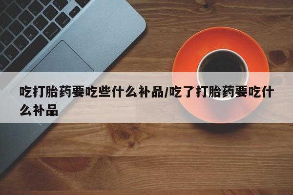 网上卖打胎药微信在线联系方式吃打胎药要吃些什么补品/吃了打胎药要吃什么补品
