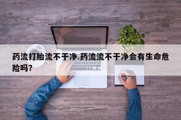 网上卖打胎药微信在线联系方式药流打胎流不干净.药流流不干净会有生命危险吗？