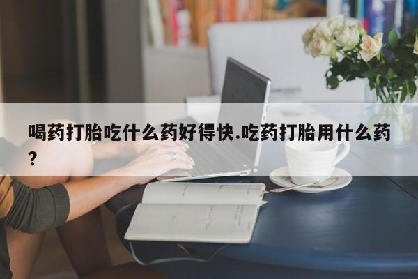 网上卖打胎药微信在线联系方式喝药打胎吃什么药好得快.吃药打胎用什么药？