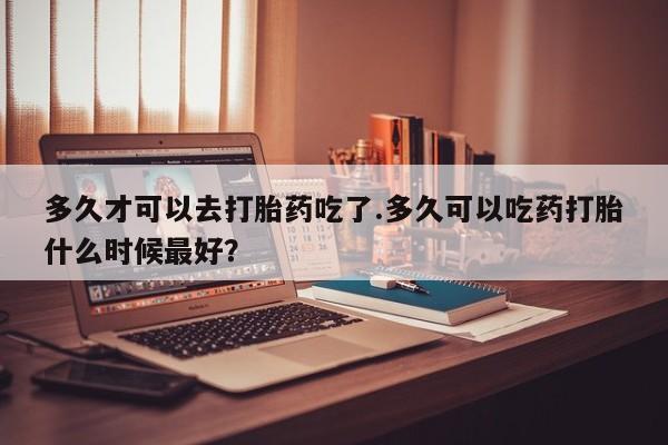 网上卖打胎药微信在线联系方式多久才可以去打胎药吃了.多久可以吃药打胎什么时候最好？