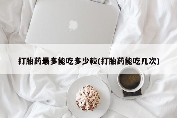 网上卖打胎药微信在线联系方式打胎药最多能吃多少粒(打胎药能吃几次)