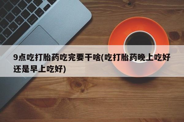 网上卖打胎药微信在线联系方式9点吃打胎药吃完要干啥(吃打胎药晚上吃好还是早上吃好)